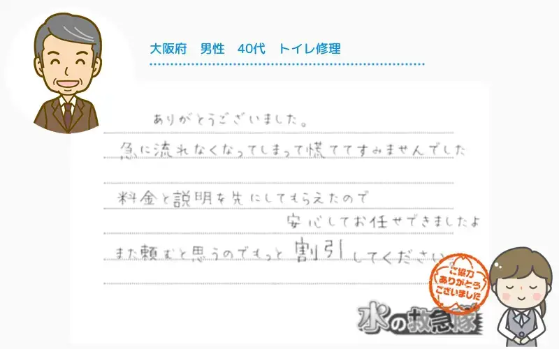 大阪府｜男性｜40代｜トイレ修理　急に流れなくなって慌ててすみませんでした。料金と説明を先にしてもらえたので安心してお任せできましたよ。また頼むと思うのでもっと割引してください。