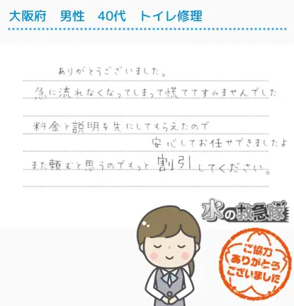 大阪府｜男性｜４０代｜トイレ修理｜ありがとうございました。急に流れなくなってしまって慌ててすみませんでした。料金と説明を先にしてもらえたので安心してお任せできました。また頼むと思うのでもっと割引してください。